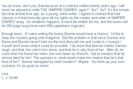 Im a Delena and Bamon fan, so I hope I'm still able to post here, but L.J. just recently sent me an email explaining that she had not chosen an endgame yet. She stated she was fired because she was making it so that her feelings for Damon and Stefan were equal but the publishers just wanted Damon to be more of a attraction. However L.J's heart wanted more for Delena, not endgame just more than an attraction. I posted the email below.Just ignore the last part of the second paragraph it's about Bamon. 